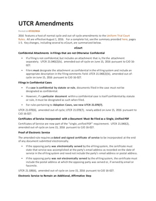UTCR Amendments
Posted on07/22/2016
2016 features a host of normal cycle and out-of-cycle amendments to the Uniform Trial Court
Rules. All are effective August 1, 2016. For a complete list, see the summary provided here, pages
1-5. Key changes, including several to eCourt, are summarized below.
eCourt
Confidential Attachments in Filings that are not Otherwise Confidential
 If a filingis not confidential,but includes an attachment that is,file the attachment
separately. UTCR 21.040(2)(b), amended out-of-cycle on June 15, 2016 pursuant to CJO 16-
027.
 Filers must designate the attachment as confidential in the eFilingsystem and include an
appropriate description in the filing comments field.UTCR 21.040(2)(b), amended out-of-
cycle on June 15, 2016 pursuant to CJO 16-027.
Filings in Confidential Cases
 If a case is confidential by statute or rule, documents filed in the case must not be
designated as confidential.
 However, if a particular document withina confidential case is itself confidential by statute
or rule, it must be designated as such when filed.
 For rules pertaining to Adoption Cases, see new UTCR 21.070(7).
UTCR 21.070(6), amended out-of-cycle; UTCR 21.070(7), newly added on June 15, 2016 pursuant to
CJO 16-027.
Certificates of Service Incorporated with a Document Must Be Filed as a Single, Unified PDF
Certificates of Service are now part of the “single,unifiedPDF” requirement. UTCR 21.040(2),
amended out-of-cycle on June 15, 2016 pursuant to CJO 16-027.
Proof of Electronic Service
The amended rule requires a dated and signed certificate of service to be incorporated at the end
of any document submitted electronically.
 If the opposing party was electronically served by the eFilingsystem, the certificate must
state that service was accomplished at the party’s email address as recorded on the date of
service in the eFilingsystem and need not include the party’s email address or postal address.
 If the opposing party was not electronically served by the eFilingsystem, the certificate must
include the postal address at which the opposing party was served or, if served by email or
facsimile.
UTCR 21.100(6), amended out-of-cycle on June 15, 2016 pursuant to CJO 16-027.
Electronic Service to Remain an Additional, Affirmative Step
 