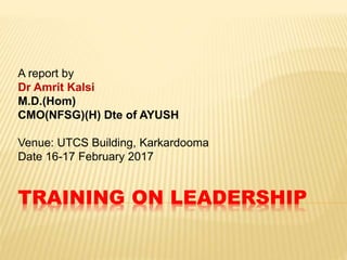 TRAINING ON LEADERSHIP
A report by
Dr Amrit Kalsi
M.D.(Hom)
CMO(NFSG)(H) Dte of AYUSH
Venue: UTCS Building, Karkardooma
Date 16-17 February 2017
 