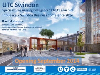 UTC Swindon
Specialist Engineering College for 14 to 19 year olds
Influence - Swindon Business Conference 2014
Paul Holmes –
Director - UTC Swindon,
Automation/Mechanical Engineering Manager
Johnson Matthey Fuel Cells
Opening September 2014
 