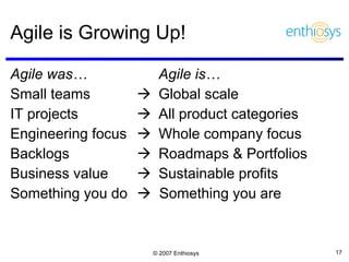 Agile is Growing Up! Agile was… Agile is… Small teams   Global scale IT projects   All product categories Engineering focus  Whole company focus  Backlogs  Roadmaps & Portfolios Business value  Sustainable profits Something you do    Something you are 