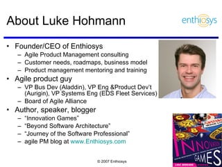 Founder/CEO of Enthiosys Agile Product Management consulting  Customer needs, roadmaps, business model Product management mentoring and training Agile product guy VP Bus Dev (Aladdin), VP Eng &Product Dev’t  (Aurigin), VP Systems Eng (EDS Fleet Services) Board of Agile Alliance Author, speaker, blogger “ Innovation Games” “ Beyond Software Architecture” “ Journey of the Software Professional” agile PM blog at  www.Enthiosys.com   About Luke Hohmann  