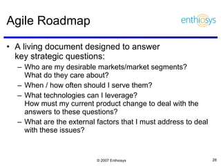 Agile Roadmap A living document designed to answer  key strategic questions: Who are my desirable markets/market segments?  What do they care about? When / how often should I serve them? What technologies can I leverage?  How must my current product change to deal with the answers to these questions? What are the external factors that I must address to deal with these issues? 