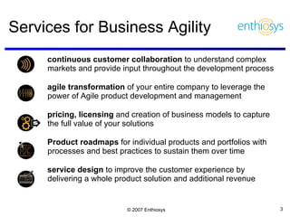 Services for Business Agility continuous customer collaboration  to understand complex markets and provide input throughout the development process agile transformation  of your entire company to leverage the power of Agile product development and management  pricing, licensing  and creation of business models to capture the full value of your solutions Product roadmaps  for individual products and portfolios with processes and best practices to sustain them over time service design  to improve the customer experience by delivering a whole product solution and additional revenue 