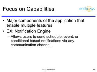 Focus on Capabilities Major components of the application that enable multiple features  EX: Notification Engine Allows users to send schedule, event, or conditional based notifications via any communication channel. 