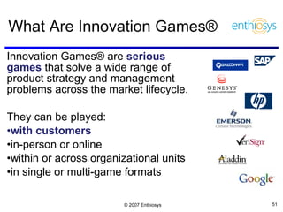 What Are Innovation Games® Innovation Games® are  serious games   that solve a wide range of product strategy and management problems across the market lifecycle. They can be played:  with customers  in-person or online within or across organizational units in single or multi-game formats 
