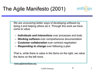 The Agile Manifesto (2001) We are uncovering better ways of developing software by doing it and helping others do it. Through this work we have come to value:  Individuals and interactions  over processes and tools Working software  over comprehensive documentation  Customer collaboration  over contract negotiation Responding to change  over following a plan  That is, while there is value in the items on the right, we value the items on the left more.     www.agilemanifesto.org 