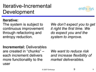 Iterative-Incremental Development Iterative:  The system is subject to continuous improvement through refactoring and entropy reduction. Incremental:  Deliverables are created in “chunks” – each increment delivers more functionality to the user We don’t expect you to get it right the first time. We do expect you and the system to improve. We want to reduce risk and increase flexibility of market deliverables. 