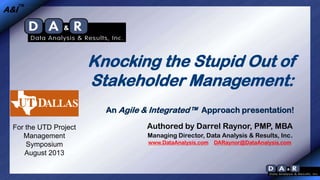 A&I™

Knocking the Stupid Out of
Stakeholder Management:
An Agile & Integrated™ Approach presentation!
For the UTD Project
Management
Symposium
August 2013

Authored by Darrel Raynor, PMP, MBA
Managing Director, Data Analysis & Results, Inc.
www.DataAnalysis.com

DARaynor@DataAnalysis.com

 