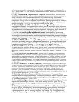 and bottom-up parsing; shift reduce and LR parsing. Operator-precedence, recursive-descent, predictive,
and LL parsing. LR(k), LL(k) and precedence grammars will be covered. Prerequisites: CS 5343 and CS
5349. (3-0) Y
CS 6354 (CE 6354, SE 6354) Advanced Software Engineering (3 semester hours) This course covers
advanced theoretical concepts in software engineering and provides an extensive hands-on experience in
dealing with various issues of software development. It involves a semester-long group software
development project spanning software project planning and management, analysis of requirements,
construction of software architecture and design, implementation, and quality assessment. The course will
introduce formal specification, component-based software engineering, and software maintenance and
evolution. Prerequisite: CS 5354 (or equivalent) and knowledge of Java (3-0) S
CS 6356 (SE 6356) Software Maintenance, Evolution, and Re-Engineering (3 semester hours)
Principles and techniques of software maintenance. Impact of software development process on software
justifiability, maintainability, evolvability, and planning of release cycles. Use of very high-level languages
and dependencies for forward engineering and reverse engineering. Achievements, pitfalls, and trends in
software reuse, reverse engineering, and re-engineering. Prerequisite: CS 5354. (3-0) Y
CS 6357 (SE 6357) Software Quality Assurance and Metrics (3 semester hours) Concepts of the
pervasive system attributes: reliability, efficiency, maintainability, reusability, etc. Software complexity
and measures. Software process measures, product measures and resource measure. Validation of software
measures. Software measures and measurement theory. Measuring, monitoring and controlling reliability.
Supporting tools. Prerequisite: CS 5354. (3-0) Y
CS 6359 (SE 6359) Object-Oriented Analysis and Design*** (3 semester hours) Analysis and practice of
modern tools and concepts that can help produce software that is tolerant of change. Consideration of the
primary tools of encapsulation and inheritance. Construction of _software-ICs_ which show the parallel
with hardware construction. Prerequisites: CS 5354 and either CS 5335 or CS 5336. (3-0) S
CS 6360 (SE 6360) Database Design (3 semester hours) Methods, principles, and concepts that are
relevant to the practice of database software design. Database system architecture; conceptual database
models; relational and object-oriented databases; database system implementation; query processing and
optimization; transaction processing concepts, concurrency, and recovery; security. Prerequisite: CS 5343.
(3-0) S
CS 6361 (SE 6361) Requirements Engineering (3 semester hours) System and software requirements
engineering. Identification, elicitation, modeling, analysis, specification, management, and evolution of
functional and non-functional requirements. Strengths and weaknesses of different techniques, tools, and
object-oriented methodologies. Interactions and trade-offs among hardware, software, and organization.
System and sub-system integration with software and organization as components of complex, composite
systems. Transition from requirements to design. Critical issues in requirements engineering. Prerequisite:
CS 5354. (3-0) S
CS 6362 (SE 6362) Software Architecture and Design (3 semester hours) Concepts and methodologies
for the development, evolution, and reuse of software architecture and design, with an emphasis on object-
orientation. Identification, analysis, and synthesis of system data, process, communication, and control
components. Decomposition, assignment, and composition of functionality to design elements and
connectors. Use of non-functional requirements for analyzing trade-offs and selecting among design
alternatives. Transition from requirements to software architecture, design, and to implementation. State of
the practice and art. Prerequisite: CS 5354. (3-0) S
CS 6363 Design and Analysis of Computer Algorithms (3 semester hours) The study of efficient
algorithms for various computational problems. Algorithm design techniques. Sorting, manipulation of data
structures, graphs, matrix multiplication, and pattern matching. Complexity of algorithms, lower bounds,
NP completeness. Prerequisite: CS 5343 (3-0) S
CS 6364 Artificial Intelligence (3 semester hours) Design of machines that exhibit intelligence. Particular
topics include: representation of knowledge, vision, natural language processing, search, logic and
deduction, expert systems, planning, language comprehension, machine learning. Prerequisite: CS 5343.
(3-0) Y
CS 6366 Computer Graphics (3 semester hours) Geometric models of two- and three-dimensional objects
and curved surfaces. Transformations in two and three dimensions. Clipping algorithms. Homogeneous
coordinates. Hidden line and surface elimination algorithms: depth buffer, priority, polygon and others.
Raster graphics systems. Scan line conversion algorithms, color and gray scale resolution and aliasing
problems. Shading, rendering and special effects. Curved surface modeling. Bezier and B-spline functions.
 