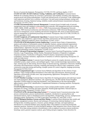 Review of current developments. Prerequisites: CS 5330, CS 5343, and linear algebra. (3-0) Y
CS 6367 (CE 6367, SE 6367) Software Testing, Validation, and Verification (3 semester hours)
Methods for evaluating software for correctness, performance and reliability including code inspections,
program proofs and testing methodologies. Formal and informal proofs of correctness. Code walkthroughs,
code inspections and their role in software verification. Unit and system testing techniques, testing tools
and limitations of testing. Statistical testing, reliability models and performance measurement techniques.
Prerequisite: CS 5354. (3-0) Y
CS 6368 Telecommunication Network Management (3 semester hours) In-depth study of network
management issues and standards in telecommunication networks. OSI management protocols including
CMIP, CMISE, SNMP, and MIB. ITU’s ITU_s TMN (Telecommunication Management Network)
standards, TMN functional architecture and information architecture. NMF (Network Management Forum)
and service management, service modeling and network management API. Issues of telecommunication
network management in distributed processing environment. Prerequisite: One of CS 5390, CS 6390, CS
6385 or equivalent. (3-0) Y
CS 6369 Complexity of Combinatorial Algorithms (3 semester hours) Topics include bounded
reducibility and completeness, approximation algorithms and heuristics for NP-hard problems, randomized
algorithms, additional complexity classes. Prerequisite: CS 6363. (3-0) T
CS 6370 (SE 6370) Information Systems Engineering (3 semester hours) Study of characteristics,
analysis and synthesis of information systems in industrial, business, and governmental organizations.
Building conventional information systems through requirements modeling and analysis, design, and
implementation. Approaches and issues in engineering and re-engineering intelligent, cooperative, and
distributed information systems. Prerequisite: CS 6360. (3-0) Y
CS 6371 Advanced Programming Languages (3 semester hours) Functional Programming, Lambda
Calculus, Logic Programming, Abstract Syntax, Denotational Semantics of Imperative Languages,
Fixpoints semantics, Verification of Programs, Partial Evaluation, Interpretation and Automatic
Compilation, Axiomatic Semantics, Applications of semantics to software engineering. Prerequisite: CS
5343, CS 5349 (3-0) S
CS 6373 Intelligent Systems (3 semester hours) Intelligent systems for complex decisions, including
embedded systems, expert systems, and intelligent agents. Topics include knowledge representation using
logic, learning logic by data mining, decision aking via theorem proving, explanation of decisions, handling
uncertainty and nonmonotonic reasoning, compiling and learning for effective logic computation, system
construction using data mining and learning, example systems for control, diagnosis, language processing.
Prerequisite:CS 5343.(3-0) Y
CS 6374 Computational Logic (3 semester hours) Methods and algorithms for the solution of logic
problems. Topics include problem formulation in first order logic and extensions, theorem proving
algorithms, polynomially solvable cases, logic programming, applications. Prerequisites: CS 5343, and
knowledge of _C._ (3-0) Y
CS 6375 Machine Learning (3 semester hours) Algorithms for training perceptions and multi-layer neural
nets: back propagation, Boltzman machines, self- organizing nets. The ID3 and the Nearest Neighbor
algorithms. Formal models for analyzing learnability: exact identification in the limit and probably
approximately correct (PAC) identification. Computational limitations of learning machines. Prerequisite:
CS 5343. (3-0) Y
CS 6376 Parallel Processing (3 semester hours) Topics include parallel machine models, parallel
algorithms for sorting, searching and matrix operations. Parallel graph algorithms. Selected topics in
parallel processing. Prerequisite: CS 6363. (3-0) T
CS 6378 (CE 6378) Advanced Operating Systems*** (3 semester hours) Concurrent processing, inter-
process communication, process synchronization, deadlocks, introduction to queuing theory and
operational analysis, topics in distributed systems and algorithms, checkpointing, recovery, multiprocessor
operating systems. Prerequisites: CS 5348 or equivalent; knowledge of C and UNIX. (3-0) S
CS 6379 Biological Database Systems and Data Mining (3 semester Hours) Relational data models and
database management systems; theories and techniques of constructing relational databases to store
biological data, including sequences, structures, genetic linkages and maps, and signal pathways.
Introduction to a relational database query language (SQL) with emphasis on answering biologically
important questions. Summary of current biological databases. Data integration from various sources and
security. Novel data mining methods in bioinformatics with an emphasis on protein structure prediction,
homology search, genomic sequence analysis, gene finding and gene mapping. Future directions for
 