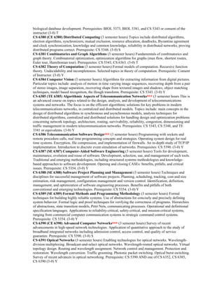 biological database development. Prerequisites: BIOL 5373, BIOL 5381, and CS 5343 or consent of the
instructor (3-0) T
CS 6380 (CE 6380) Distributed Computing (3 semester hours) Topics include distributed algorithms,
election algorithms, synchronizers, mutual exclusion, resource allocation, deadlocks, Byzantine agreement
and clock synchronization, knowledge and common knowledge, reliability in distributed networks, proving
distributed programs correct. Prerequisite: CS 5348. (3-0) S
CS 6381 Combinatorics and Graph Algorithms (3 semester hours) Fundamentals of combinatorics and
graph theory. Combinatorial optimization, optimization algorithms for graphs (max flow, shortest routes,
Euler tour, Hamiltonian tour). Prerequisites: CS 5343, CS 6363. (3-0) T
CS 6382 Theory of Computation (3 semester hours) Formal models of computation. Recursive function
theory. Undecidability and incompleteness. Selected topics in theory of computation. Prerequisite: Consent
of Instructor. (3-0) Y
CS 6384 Computer Vision (3 semester hours) Algorithms for extracting information from digital pictures.
Particular topics include: analysis of motion in time varying image sequences, recovering depth from a pair
of stereo images, image separation, recovering shape from textured images and shadows, object matching
techniques, model based recognition, the Hough transform. Prerequisite: CS 5343. (3-0) Y
CS 6385 (TE 6385) Algorithmic Aspects of Telecommunication Networks*** (3 semester hours This is
an advanced course on topics related to the design, analysis, and development of telecommunications
systems and networks. The focus is on the efficient algorithmic solutions for key problems in modern
telecommunications networks, in centralized and distributed models. Topics include: main concepts in the
design of distributed algorithms in synchronous and asynchronous models, analysis techniques for
distributed algorithms, centralized and distributed solutions for handling design and optimization problems
concerning network topology, architecture, routing, survivability, reliability, congestion, dimensioning and
traffic management in modern telecommunication networks. Prerequisites: CS 5343, CS 5348, and TE
3341 or equivalents. (3-0) Y
CS 6386 Telecommunication Software Design*** (3 semester hours) Programming with sockets and
remote procedure calls, real time programming concepts and strategies. Operating system design for real
time systems. Encryption, file compression, and implementation of firewalls. An in-depth study of TCP/IP
implementation. Introduction to discrete event simulation of networks. Prerequisites: CS 5390. (3-0) Y
CS 6387 (SE 6387) Computer-Aided Software Engineering (3 semester hours) Tools for development,
maintenance, evolution and reuse of software. Development, selection, use, and management of such tools.
Traditional and emerging methodologies, including structured systems methodologies and knowledge-
based approaches to software development. Opening and closing CASEs: benefits, pitfalls, and critical
issues. Prerequisite: CS 5354. (3-0) Y
CS 6388 (SE 6388) Software Project Planning and Management (3 semester hours) Techniques and
disciplines for successful management of software projects. Planning, scheduling, tracking, cost and size
estimation, risk management, configuration management and version control. Identification, definition,
management, and optimization of software engineering processes. Benefits and pitfalls of both
conventional and emerging technologies. Prerequisite: CS 5354. (3-0) Y
CS 6389 (SE 6389) Formal Methods and Programming Methodology (3 semester hours) Formal
techniques for building highly reliable systems. Use of abstractions for concisely and precisely defining
system behavior. Formal logic and proof techniques for verifying the correctness of programs. Hierarchies
of abstractions, state transition models, Petri Nets, communicating processes. Operational and definitional
specification languages. Applications to reliability-critical, safety-critical, and mission-critical systems,
ranging from commercial computer communication systems to strategic command control systems.
Prerequisite: CS 5354. (3-0) Y
CS 6390 (CE 6390) Advanced Computer Networks*** (3 semester hours) Survey of recent
advancements in high-speed network technologies. Application of quantitative approach to the study of
broadband integrated networks including admission control, access control, and quality of service
guarantee. Prerequisite: CS 5390. (3-0) S
CS 6391 Optical Networks (3 semester hours) Enabling technologies for optical networks. Wavelength-
division multiplexing. Broadcast-and-select optical networks. Wavelength-routed optical networks. Virtual
topology design. Routing and wavelength assignment. Network control and management. Protection and
restoration. Wavelength conversion. Traffic grooming. Photonic packet switching. Optical burst switching.
Survey of recent advances in optical networking. Prerequisite: CS 5390 AND one of CS 6352, CS 6385,
CS 6390 (3-0) Y
 
