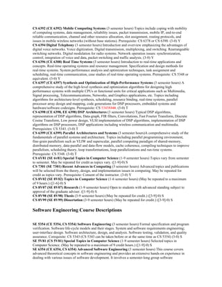 CS 6392 (CE 6392) Mobile Computing Systems (3 semester hours) Topics include coping with mobility
of computing systems, data management, reliability issues, packet transmission, mobile IP, end-to-end
reliable communication, channel and other resource allocation, slot assignment, routing protocols, and
issues in mobile wireless networks (without base stations). Prerequisite: CS 6378 or CS 6390. (3-0) Y
CS 6394 Digital Telephony (3 semester hours) Introduction and overview emphasizing the advantages of
digital voice networks. Voice digitization. Digital transmission, multiplexing, and switching. Rearrangeable
switching networks. Digital modulation for radio systems. Network operation issues: synchronization,
control; integration of voice and data, packet switching and traffic analysis. (3-0) Y
CS 6396 (CE 6308) Real Time Systems (3 semester hours) Introduction to real-time applications and
concepts. Real-time operating systems and resource management. Specification and design methods for
real-time systems. System performance analysis and optimization techniques, task assignment and
scheduling, real-time communication, case studies of real-time operating systems. Prerequisite: CS 5348 or
equivalent. (3-0) Y
CS 6397 (CE 6397) Synthesis and Optimization of High-Performance Systems (3 semester hours) A
comprehensive study of the high-level synthesis and optimization algorithms for designing high
performance systems with multiple CPUs or functional units for critical applications such as Multimedia,
Signal processing, Telecommunications, Networks, and Graphics applications, etc. Topics including
algorithms for architecture-level synthesis, scheduling, resource binding, real-time systems, parallel
processor array design and mapping, code generations for DSP processors, embedded systems and
hardware/software codesigns. Prerequisite: CS 53435348. (3-0) T
CS 6398 (CE 6398, EE 6398) DSP Architectures (3 semester hours) Typical DSP algorithms,
representation of DSP algorithms, Data-graph, FIR filters, Convolutions, Fast Fourier Transform, Discrete
Cosine Transform, Low power design, VLSI implementation of DSP algorithms, implementation of DSP
algorithms on DSP processors, DSP applications including wireless communication and multimedia.
Prerequisites: CS 5343. (3-0) T
CS 6399 (CE 6399) Parallel Architectures and Systems (3 semester hours)A comprehensive study of the
fundamentals of parallel systems and architecture. Topics including parallel programming environment,
fine-grain parallelism such as VLIW and superscalar, parallel computing paradigm of shared-memory,
distributed-memory, data-parallel and data-flow models, cache coherence, compiling techniques to improve
parallelism, scheduling theory, loop transformations, loop parallelizations and run-time systems.
Prerequisite: CS 5348. (3-0) T
CS 6V81 (SE 6v81) Special Topics in Computer Science (1-9 semester hours) Topics vary from semester
to semester. May be repeated for credit as topics vary. ([1-9]-0) S
CS 7301 (SE 7301) Recent Advances in Computing (3 semester hours) Advanced topics and publications
will be selected from the theory, design, and implementation issues in computing. May be repeated for
credit as topics vary. Prerequisite: Consent of the instructor. (3-0) Y
CS 8V02 (SE 8V02) Topics in Computer Science (1-6 semester hours) (May be repeated to a maximum
of 9 hours.) ([1-6]-0) S
CS 8V07 (SE 8V07) Research (1-9 semester hours) Open to students with advanced standing subject to
approval of the graduate adviser. ([1-9]-0) S
CS 8V98 (SE 8V98) Thesis (3-9 semester hours) (May be repeated for credit.) ([3-9]-0) S
CS 8V99 (SE 8V99) Dissertation (3-9 semester hours) (May be repeated for credit.) ([3-9]-0) S

Software Engineering Course Descriptions

SE 5354 (CE 5354, CS 5354) Software Engineering (3 semester hours) Formal specification and program
verification. Software life-cycle models and their stages. System and software requirements engineering;
user-interface design. Software architecture, design, and analysis. Software testing, validation, and quality
assurance. Corequisite: CS 5343 (CS 5343 can be taken before or at the same time as CS 5354) (3-0) S
SE 5V81 (CS 5V81) Special Topics in Computer Science (1-9 semester hours) Selected topics in
Computer Science. (May be repeated to a maximum of 9 credit hours.) ([1-9]-0) S
SE 6354 (CE 6354, CS 6354) Advanced Software Engineering (3 semester hours) This course covers
advanced theoretical concepts in software engineering and provides an extensive hands-on experience in
dealing with various issues of software development. It involves a semester-long group software
 