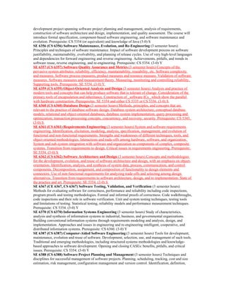 development project spanning software project planning and management, analysis of requirements,
construction of software architecture and design, implementation, and quality assessment. The course will
introduce formal specification, component-based software engineering, and software maintenance and
evolution. Prerequisite: CS 5354 (or equivalent) and knowledge of Java (3-0) S
SE 6356 (CS 6356) Software Maintenance, Evolution, and Re-Engineering (3 semester hours)
Principles and techniques of software maintenance. Impact of software development process on software
justifiability, maintainability, evolvability, and planning of release cycles. Use of very high-level languages
and dependencies for forward engineering and reverse engineering. Achievements, pitfalls, and trends in
software reuse, reverse engineering, and re-engineering. Prerequisite: CS 5354. (3-0) Y
SE 6357 (CS 6357) Software Quality Assurance and Metrics (3 semester hours) Concepts of the
pervasive system attributes: reliability, efficiency, maintainability, reusability, etc. Software complexity
and measures. Software process measures, product measures and resource measure. Validation of software
measures. Software measures and measurement theory. Measuring, monitoring and controlling reliability.
Supporting tools. Prerequisite: SE 5354. (3-0) Y
SE 6359 (CS 6359) Object-Oriented Analysis and Design (3 semester hours) Analysis and practice of
modern tools and concepts that can help produce software that is tolerant of change. Consideration of the
primary tools of encapsulation and inheritance. Construction of _software-ICs_ which show the parallel
with hardware construction. Prerequisites: SE 5354 and either CS 5335 or CS 5336. (3-0) S
SE 6360 (CS 6360) Database Design (3 semester hours) Methods, principles, and concepts that are
relevant to the practice of database software design. Database system architecture; conceptual database
models; relational and object-oriented databases; database system implementation; query processing and
optimization; transaction processing concepts, concurrency, and recovery; security. Prerequisite: CS 5343.
(3-0) S
SE 6361 (CS 6361) Requirements Engineering (3 semester hours) System and software requirements
engineering. Identification, elicitation, modeling, analysis, specification, management, and evolution of
functional and non-functional requirements. Strengths and weaknesses of different techniques, tools, and
object-oriented methodologies. Interactions and trade-offs among hardware, software, and organization.
System and sub-system integration with software and organization as components of complex, composite
systems. Transition from requirements to design. Critical issues in requirements engineering. Prerequisite:
SE 5354. (3-0) S
SE 6362 (CS 6362) Software Architecture and Design (3 semester hours) Concepts and methodologies
for the development, evolution, and reuse of software architecture and design, with an emphasis on object-
orientation. Identification, analysis, and synthesis of system data, process, communication, and control
components. Decomposition, assignment, and composition of functionality to design elements and
connectors. Use of non-functional requirements for analyzing trade-offs and selecting among design
alternatives. Transition from requirements to software architecture, design, and to implementation. State of
the practice and art. Prerequisite: SE 5354. (3-0) S
SE 6367 (CE 6367, CS 6367) Software Testing, Validation, and Verification (3 semester hours)
Methods for evaluating software for correctness, performance and reliability including code inspections,
program proofs and testing methodologies. Formal and informal proofs of correctness. Code walkthroughs,
code inspections and their role in software verification. Unit and system testing techniques, testing tools
and limitations of testing. Statistical testing, reliability models and performance measurement techniques.
Prerequisite: CS 5354. (3-0) Y
SE 6370 (CS 6370) Information Systems Engineering (3 semester hours) Study of characteristics,
analysis and synthesis of information systems in industrial, business, and governmental organizations.
Building conventional information systems through requirements modeling and analysis, design, and
implementation. Approaches and issues in engineering and re-engineering intelligent, cooperative, and
distributed information systems. Prerequisite: CS 6360. (3-0) Y
SE 6387 (CS 6387) Computer-Aided Software Engineering (3 semester hours) Tools for development,
maintenance, evolution and reuse of software. Development, selection, use, and management of such tools.
Traditional and emerging methodologies, including structured systems methodologies and knowledge-
based approaches to software development. Opening and closing CASEs: benefits, pitfalls, and critical
issues. Prerequisite: CS 5354. (3-0) Y
SE 6388 (CS 6388) Software Project Planning and Management (3 semester hours) Techniques and
disciplines for successful management of software projects. Planning, scheduling, tracking, cost and size
estimation, risk management, configuration management and version control. Identification, definition,
 