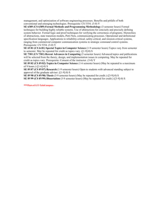 management, and optimization of software engineering processes. Benefits and pitfalls of both
conventional and emerging technologies. Prerequisite: CS 5354. (3-0) Y
SE 6389 (CS 6389) Formal Methods and Programming Methodology (3 semester hours) Formal
techniques for building highly reliable systems. Use of abstractions for concisely and precisely defining
system behavior. Formal logic and proof techniques for verifying the correctness of programs. Hierarchies
of abstractions, state transition models, Petri Nets, communicating processes. Operational and definitional
specification languages. Applications to reliability-critical, safety-critical, and mission-critical systems,
ranging from commercial computer communication systems to strategic command control systems.
Prerequisite: CS 5354. (3-0) Y
SE 6V81 (CS 6v81) Special Topics in Computer Science (1-9 semester hours) Topics vary from semester
to semester. May be repeated for credit as topics vary. ([1-9]-0) S
SE 7301 (CS 7301) Recent Advances in Computing (3 semester hours) Advanced topics and publications
will be selected from the theory, design, and implementation issues in computing. May be repeated for
credit as topics vary. Prerequisite: Consent of the instructor. (3-0) Y
SE 8V02 (CS 8V02) Topics in Computer Science (1-6 semester hours) (May be repeated to a maximum
of 9 hours.) ([1-6]-0) S
SE 8V07 (CS 8V07) Research (1-9 semester hours) Open to students with advanced standing subject to
approval of the graduate adviser. ([1-9]-0) S
SE 8V98 (CS 8V98) Thesis (3-9 semester hours) (May be repeated for credit.) ([3-9]-0) S
SE 8V99 (CS 8V99) Dissertation (3-9 semester hours) (May be repeated for credit.) ([3-9]-0) S

***Part of UT TeleCampus.
 