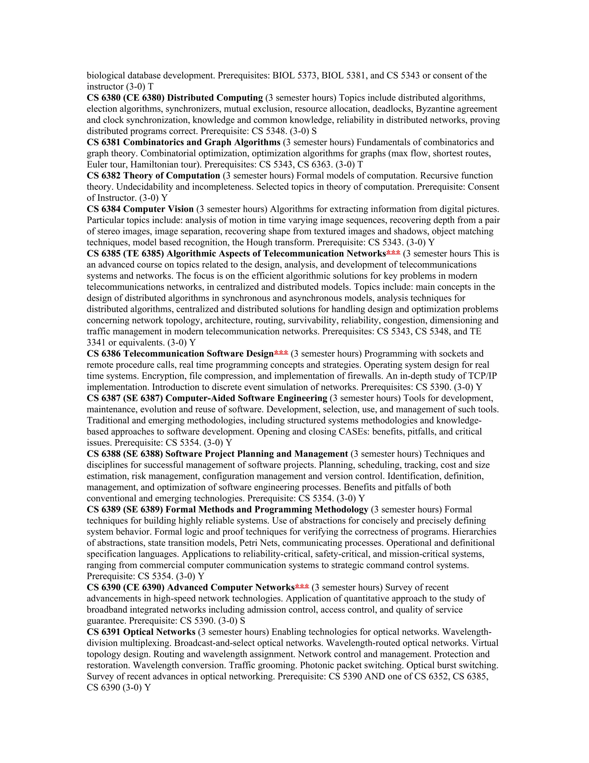 biological database development. Prerequisites: BIOL 5373, BIOL 5381, and CS 5343 or consent of the
instructor (3-0) T
CS 6380 (CE 6380) Distributed Computing (3 semester hours) Topics include distributed algorithms,
election algorithms, synchronizers, mutual exclusion, resource allocation, deadlocks, Byzantine agreement
and clock synchronization, knowledge and common knowledge, reliability in distributed networks, proving
distributed programs correct. Prerequisite: CS 5348. (3-0) S
CS 6381 Combinatorics and Graph Algorithms (3 semester hours) Fundamentals of combinatorics and
graph theory. Combinatorial optimization, optimization algorithms for graphs (max flow, shortest routes,
Euler tour, Hamiltonian tour). Prerequisites: CS 5343, CS 6363. (3-0) T
CS 6382 Theory of Computation (3 semester hours) Formal models of computation. Recursive function
theory. Undecidability and incompleteness. Selected topics in theory of computation. Prerequisite: Consent
of Instructor. (3-0) Y
CS 6384 Computer Vision (3 semester hours) Algorithms for extracting information from digital pictures.
Particular topics include: analysis of motion in time varying image sequences, recovering depth from a pair
of stereo images, image separation, recovering shape from textured images and shadows, object matching
techniques, model based recognition, the Hough transform. Prerequisite: CS 5343. (3-0) Y
CS 6385 (TE 6385) Algorithmic Aspects of Telecommunication Networks*** (3 semester hours This is
an advanced course on topics related to the design, analysis, and development of telecommunications
systems and networks. The focus is on the efficient algorithmic solutions for key problems in modern
telecommunications networks, in centralized and distributed models. Topics include: main concepts in the
design of distributed algorithms in synchronous and asynchronous models, analysis techniques for
distributed algorithms, centralized and distributed solutions for handling design and optimization problems
concerning network topology, architecture, routing, survivability, reliability, congestion, dimensioning and
traffic management in modern telecommunication networks. Prerequisites: CS 5343, CS 5348, and TE
3341 or equivalents. (3-0) Y
CS 6386 Telecommunication Software Design*** (3 semester hours) Programming with sockets and
remote procedure calls, real time programming concepts and strategies. Operating system design for real
time systems. Encryption, file compression, and implementation of firewalls. An in-depth study of TCP/IP
implementation. Introduction to discrete event simulation of networks. Prerequisites: CS 5390. (3-0) Y
CS 6387 (SE 6387) Computer-Aided Software Engineering (3 semester hours) Tools for development,
maintenance, evolution and reuse of software. Development, selection, use, and management of such tools.
Traditional and emerging methodologies, including structured systems methodologies and knowledge-
based approaches to software development. Opening and closing CASEs: benefits, pitfalls, and critical
issues. Prerequisite: CS 5354. (3-0) Y
CS 6388 (SE 6388) Software Project Planning and Management (3 semester hours) Techniques and
disciplines for successful management of software projects. Planning, scheduling, tracking, cost and size
estimation, risk management, configuration management and version control. Identification, definition,
management, and optimization of software engineering processes. Benefits and pitfalls of both
conventional and emerging technologies. Prerequisite: CS 5354. (3-0) Y
CS 6389 (SE 6389) Formal Methods and Programming Methodology (3 semester hours) Formal
techniques for building highly reliable systems. Use of abstractions for concisely and precisely defining
system behavior. Formal logic and proof techniques for verifying the correctness of programs. Hierarchies
of abstractions, state transition models, Petri Nets, communicating processes. Operational and definitional
specification languages. Applications to reliability-critical, safety-critical, and mission-critical systems,
ranging from commercial computer communication systems to strategic command control systems.
Prerequisite: CS 5354. (3-0) Y
CS 6390 (CE 6390) Advanced Computer Networks*** (3 semester hours) Survey of recent
advancements in high-speed network technologies. Application of quantitative approach to the study of
broadband integrated networks including admission control, access control, and quality of service
guarantee. Prerequisite: CS 5390. (3-0) S
CS 6391 Optical Networks (3 semester hours) Enabling technologies for optical networks. Wavelength-
division multiplexing. Broadcast-and-select optical networks. Wavelength-routed optical networks. Virtual
topology design. Routing and wavelength assignment. Network control and management. Protection and
restoration. Wavelength conversion. Traffic grooming. Photonic packet switching. Optical burst switching.
Survey of recent advances in optical networking. Prerequisite: CS 5390 AND one of CS 6352, CS 6385,
CS 6390 (3-0) Y
 