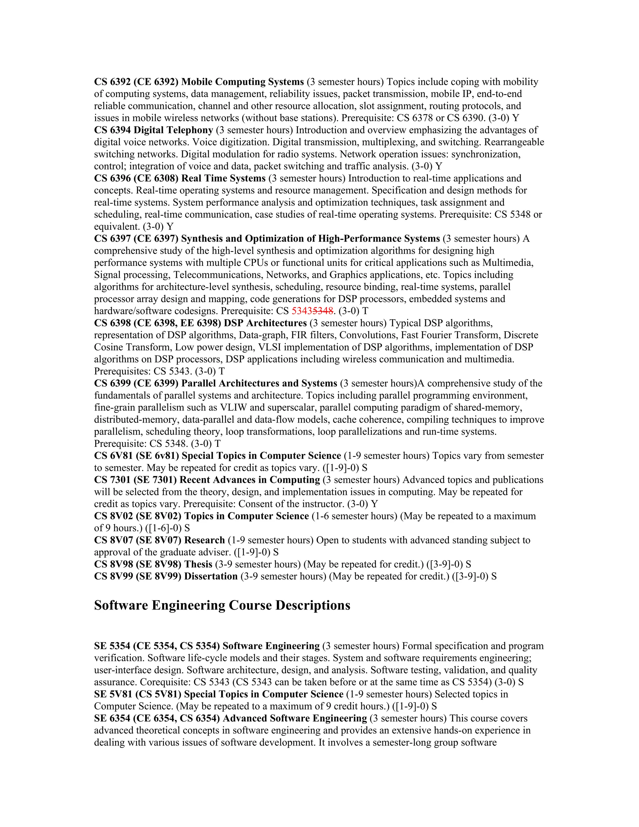 CS 6392 (CE 6392) Mobile Computing Systems (3 semester hours) Topics include coping with mobility
of computing systems, data management, reliability issues, packet transmission, mobile IP, end-to-end
reliable communication, channel and other resource allocation, slot assignment, routing protocols, and
issues in mobile wireless networks (without base stations). Prerequisite: CS 6378 or CS 6390. (3-0) Y
CS 6394 Digital Telephony (3 semester hours) Introduction and overview emphasizing the advantages of
digital voice networks. Voice digitization. Digital transmission, multiplexing, and switching. Rearrangeable
switching networks. Digital modulation for radio systems. Network operation issues: synchronization,
control; integration of voice and data, packet switching and traffic analysis. (3-0) Y
CS 6396 (CE 6308) Real Time Systems (3 semester hours) Introduction to real-time applications and
concepts. Real-time operating systems and resource management. Specification and design methods for
real-time systems. System performance analysis and optimization techniques, task assignment and
scheduling, real-time communication, case studies of real-time operating systems. Prerequisite: CS 5348 or
equivalent. (3-0) Y
CS 6397 (CE 6397) Synthesis and Optimization of High-Performance Systems (3 semester hours) A
comprehensive study of the high-level synthesis and optimization algorithms for designing high
performance systems with multiple CPUs or functional units for critical applications such as Multimedia,
Signal processing, Telecommunications, Networks, and Graphics applications, etc. Topics including
algorithms for architecture-level synthesis, scheduling, resource binding, real-time systems, parallel
processor array design and mapping, code generations for DSP processors, embedded systems and
hardware/software codesigns. Prerequisite: CS 53435348. (3-0) T
CS 6398 (CE 6398, EE 6398) DSP Architectures (3 semester hours) Typical DSP algorithms,
representation of DSP algorithms, Data-graph, FIR filters, Convolutions, Fast Fourier Transform, Discrete
Cosine Transform, Low power design, VLSI implementation of DSP algorithms, implementation of DSP
algorithms on DSP processors, DSP applications including wireless communication and multimedia.
Prerequisites: CS 5343. (3-0) T
CS 6399 (CE 6399) Parallel Architectures and Systems (3 semester hours)A comprehensive study of the
fundamentals of parallel systems and architecture. Topics including parallel programming environment,
fine-grain parallelism such as VLIW and superscalar, parallel computing paradigm of shared-memory,
distributed-memory, data-parallel and data-flow models, cache coherence, compiling techniques to improve
parallelism, scheduling theory, loop transformations, loop parallelizations and run-time systems.
Prerequisite: CS 5348. (3-0) T
CS 6V81 (SE 6v81) Special Topics in Computer Science (1-9 semester hours) Topics vary from semester
to semester. May be repeated for credit as topics vary. ([1-9]-0) S
CS 7301 (SE 7301) Recent Advances in Computing (3 semester hours) Advanced topics and publications
will be selected from the theory, design, and implementation issues in computing. May be repeated for
credit as topics vary. Prerequisite: Consent of the instructor. (3-0) Y
CS 8V02 (SE 8V02) Topics in Computer Science (1-6 semester hours) (May be repeated to a maximum
of 9 hours.) ([1-6]-0) S
CS 8V07 (SE 8V07) Research (1-9 semester hours) Open to students with advanced standing subject to
approval of the graduate adviser. ([1-9]-0) S
CS 8V98 (SE 8V98) Thesis (3-9 semester hours) (May be repeated for credit.) ([3-9]-0) S
CS 8V99 (SE 8V99) Dissertation (3-9 semester hours) (May be repeated for credit.) ([3-9]-0) S

Software Engineering Course Descriptions

SE 5354 (CE 5354, CS 5354) Software Engineering (3 semester hours) Formal specification and program
verification. Software life-cycle models and their stages. System and software requirements engineering;
user-interface design. Software architecture, design, and analysis. Software testing, validation, and quality
assurance. Corequisite: CS 5343 (CS 5343 can be taken before or at the same time as CS 5354) (3-0) S
SE 5V81 (CS 5V81) Special Topics in Computer Science (1-9 semester hours) Selected topics in
Computer Science. (May be repeated to a maximum of 9 credit hours.) ([1-9]-0) S
SE 6354 (CE 6354, CS 6354) Advanced Software Engineering (3 semester hours) This course covers
advanced theoretical concepts in software engineering and provides an extensive hands-on experience in
dealing with various issues of software development. It involves a semester-long group software
 