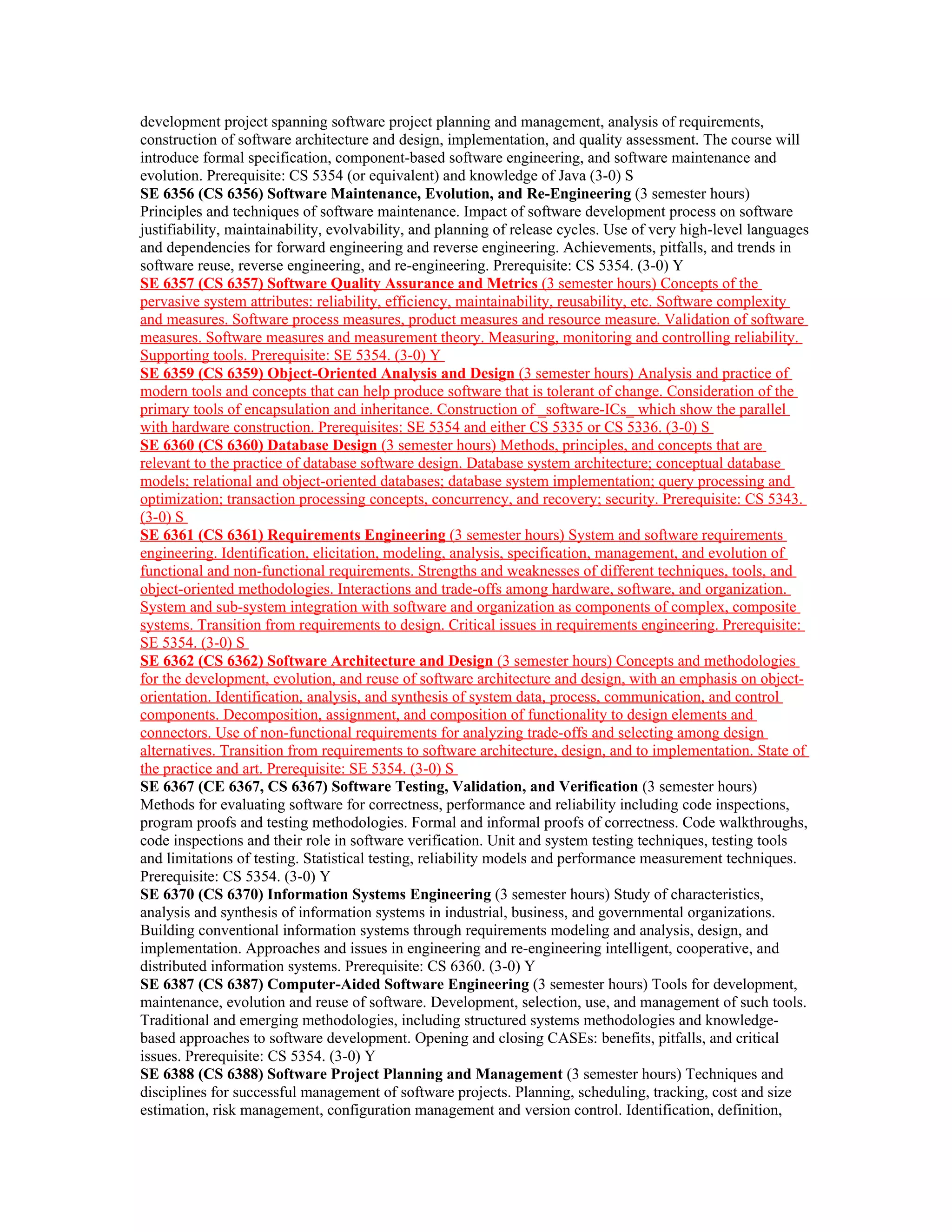 development project spanning software project planning and management, analysis of requirements,
construction of software architecture and design, implementation, and quality assessment. The course will
introduce formal specification, component-based software engineering, and software maintenance and
evolution. Prerequisite: CS 5354 (or equivalent) and knowledge of Java (3-0) S
SE 6356 (CS 6356) Software Maintenance, Evolution, and Re-Engineering (3 semester hours)
Principles and techniques of software maintenance. Impact of software development process on software
justifiability, maintainability, evolvability, and planning of release cycles. Use of very high-level languages
and dependencies for forward engineering and reverse engineering. Achievements, pitfalls, and trends in
software reuse, reverse engineering, and re-engineering. Prerequisite: CS 5354. (3-0) Y
SE 6357 (CS 6357) Software Quality Assurance and Metrics (3 semester hours) Concepts of the
pervasive system attributes: reliability, efficiency, maintainability, reusability, etc. Software complexity
and measures. Software process measures, product measures and resource measure. Validation of software
measures. Software measures and measurement theory. Measuring, monitoring and controlling reliability.
Supporting tools. Prerequisite: SE 5354. (3-0) Y
SE 6359 (CS 6359) Object-Oriented Analysis and Design (3 semester hours) Analysis and practice of
modern tools and concepts that can help produce software that is tolerant of change. Consideration of the
primary tools of encapsulation and inheritance. Construction of _software-ICs_ which show the parallel
with hardware construction. Prerequisites: SE 5354 and either CS 5335 or CS 5336. (3-0) S
SE 6360 (CS 6360) Database Design (3 semester hours) Methods, principles, and concepts that are
relevant to the practice of database software design. Database system architecture; conceptual database
models; relational and object-oriented databases; database system implementation; query processing and
optimization; transaction processing concepts, concurrency, and recovery; security. Prerequisite: CS 5343.
(3-0) S
SE 6361 (CS 6361) Requirements Engineering (3 semester hours) System and software requirements
engineering. Identification, elicitation, modeling, analysis, specification, management, and evolution of
functional and non-functional requirements. Strengths and weaknesses of different techniques, tools, and
object-oriented methodologies. Interactions and trade-offs among hardware, software, and organization.
System and sub-system integration with software and organization as components of complex, composite
systems. Transition from requirements to design. Critical issues in requirements engineering. Prerequisite:
SE 5354. (3-0) S
SE 6362 (CS 6362) Software Architecture and Design (3 semester hours) Concepts and methodologies
for the development, evolution, and reuse of software architecture and design, with an emphasis on object-
orientation. Identification, analysis, and synthesis of system data, process, communication, and control
components. Decomposition, assignment, and composition of functionality to design elements and
connectors. Use of non-functional requirements for analyzing trade-offs and selecting among design
alternatives. Transition from requirements to software architecture, design, and to implementation. State of
the practice and art. Prerequisite: SE 5354. (3-0) S
SE 6367 (CE 6367, CS 6367) Software Testing, Validation, and Verification (3 semester hours)
Methods for evaluating software for correctness, performance and reliability including code inspections,
program proofs and testing methodologies. Formal and informal proofs of correctness. Code walkthroughs,
code inspections and their role in software verification. Unit and system testing techniques, testing tools
and limitations of testing. Statistical testing, reliability models and performance measurement techniques.
Prerequisite: CS 5354. (3-0) Y
SE 6370 (CS 6370) Information Systems Engineering (3 semester hours) Study of characteristics,
analysis and synthesis of information systems in industrial, business, and governmental organizations.
Building conventional information systems through requirements modeling and analysis, design, and
implementation. Approaches and issues in engineering and re-engineering intelligent, cooperative, and
distributed information systems. Prerequisite: CS 6360. (3-0) Y
SE 6387 (CS 6387) Computer-Aided Software Engineering (3 semester hours) Tools for development,
maintenance, evolution and reuse of software. Development, selection, use, and management of such tools.
Traditional and emerging methodologies, including structured systems methodologies and knowledge-
based approaches to software development. Opening and closing CASEs: benefits, pitfalls, and critical
issues. Prerequisite: CS 5354. (3-0) Y
SE 6388 (CS 6388) Software Project Planning and Management (3 semester hours) Techniques and
disciplines for successful management of software projects. Planning, scheduling, tracking, cost and size
estimation, risk management, configuration management and version control. Identification, definition,
 