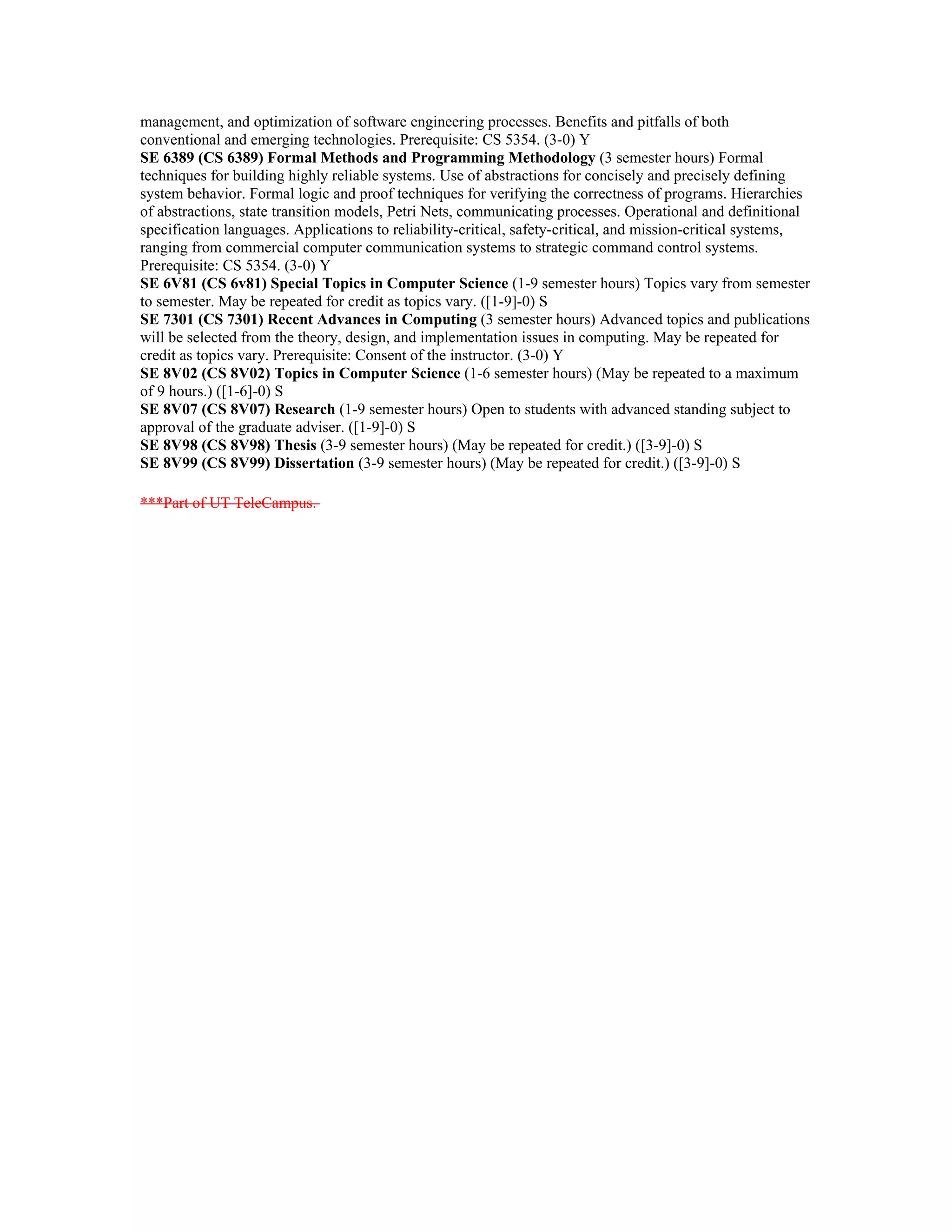 management, and optimization of software engineering processes. Benefits and pitfalls of both
conventional and emerging technologies. Prerequisite: CS 5354. (3-0) Y
SE 6389 (CS 6389) Formal Methods and Programming Methodology (3 semester hours) Formal
techniques for building highly reliable systems. Use of abstractions for concisely and precisely defining
system behavior. Formal logic and proof techniques for verifying the correctness of programs. Hierarchies
of abstractions, state transition models, Petri Nets, communicating processes. Operational and definitional
specification languages. Applications to reliability-critical, safety-critical, and mission-critical systems,
ranging from commercial computer communication systems to strategic command control systems.
Prerequisite: CS 5354. (3-0) Y
SE 6V81 (CS 6v81) Special Topics in Computer Science (1-9 semester hours) Topics vary from semester
to semester. May be repeated for credit as topics vary. ([1-9]-0) S
SE 7301 (CS 7301) Recent Advances in Computing (3 semester hours) Advanced topics and publications
will be selected from the theory, design, and implementation issues in computing. May be repeated for
credit as topics vary. Prerequisite: Consent of the instructor. (3-0) Y
SE 8V02 (CS 8V02) Topics in Computer Science (1-6 semester hours) (May be repeated to a maximum
of 9 hours.) ([1-6]-0) S
SE 8V07 (CS 8V07) Research (1-9 semester hours) Open to students with advanced standing subject to
approval of the graduate adviser. ([1-9]-0) S
SE 8V98 (CS 8V98) Thesis (3-9 semester hours) (May be repeated for credit.) ([3-9]-0) S
SE 8V99 (CS 8V99) Dissertation (3-9 semester hours) (May be repeated for credit.) ([3-9]-0) S

***Part of UT TeleCampus.
 