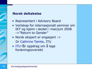 Norsk deltakelse Representert i Advisory Board Vertskap for internasjonalt seminar om IKT og kj?nn i skolen i mai/juni 2008 ->Return to Gender Norsk ekspert er engasjert ->  Dr  Cathrine   T?mte , ITU ITU  f?r oppdrag om ? lage forskningsoversikt 