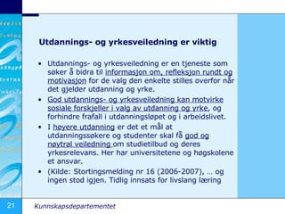 Utdannings- og yrkesveiledning er viktig Utdannings- og yrkesveiledning er en tjeneste som s?ker ? bidra til  informasjon om, refleksjon rundt og motivasjon  for de valg den enkelte stilles overfor n?r det gjelder utdanning og yrke. God utdannings- og yrkesveiledning kan motvirke sosiale forskjeller i valg av utdanning og yrke , og forhindre frafall i utdanningsl?pet og i arbeidslivet. I  h?yere utdanning  er det et m?l at utdanningss?kere og studenter skal f?  god og n?ytral veiledning  om studietilbud og deres yrkesrelevans. Her har universitetene og h?gskolene et ansvar. (Kilde: Stortingsmelding nr 16 (2006-2007),  og ingen stod igjen. Tidlig innsats for livslang l?ring 