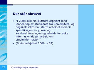 Der st?r skrevet  I 2008 skal ein sluttf?re arbeidet med innhenting av studiedata fr? universitets- og h?gskolesektoren, starte arbeidet med ein spesifikasjon for yrkes- og karriereinformasjon og arbeide for auka internasjonalt samarbeid om studieinformasjon. (Statsbudsjettet 2008, s 62) 