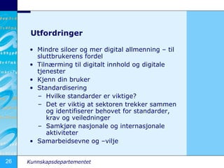 Utfordringer Mindre siloer og mer digital allmenning C til sluttbrukerens fordel Tiln?rming til digitalt innhold og digitale tjenester Kjenn din bruker Standardisering Hvilke standarder er viktige? Det er viktig at sektoren trekker sammen og identifiserer behovet for standarder, krav og veiledninger Samkj?re nasjonale og internasjonale aktiviteter Samarbeidsevne og Cvilje 