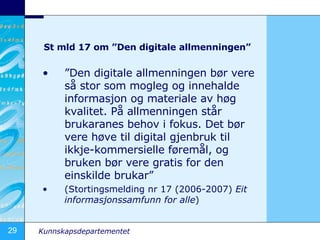 St mld 17 om Den digitale allmenningen  Den digitale allmenningen b?r vere s? stor som mogleg og innehalde informasjon og materiale av h?g kvalitet. P? allmenningen st?r brukaranes behov i fokus. Det b?r vere h?ve til digital gjenbruk til ikkje-kommersielle f?rem?l, og bruken b?r vere gratis for den einskilde brukar (Stortingsmelding nr 17 (2006-2007)  Eit informasjonssamfunn for alle ) 