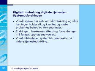 Digitalt innhold og digitale tjenester: Systemutfordringen Vi m? sp?rre oss selv om v?r tenkning og v?re l?sninger holder riktig kvalitet og m?ter brukernes behov og forventninger. Endringer i brukernes atferd og forventninger m? fanges opp og analyseres. Vi m? tilstrebe et systemisk perspektiv p? videre tjenesteutvikling. 
