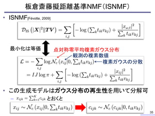 • ISNMF[Févotte, 2009]
• この生成モデルはガウス分布の再生性を用いて分解可
– とおくと
板倉斎藤擬距離基準NMF（ISNMF）
35
最小化は等価 点対称零平均複素ガウス分布
観測の複素数値
複素ガウスの分散
 