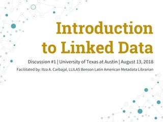 Introduction
to Linked Data
Discussion #1 | University of Texas at Austin | August 13, 2018
Facilitated by: Itza A. Carbajal, LLILAS Benson Latin American Metadata Librarian
 