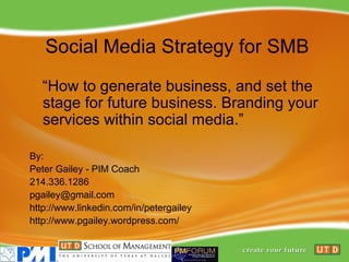 Social Media Strategy for SMB
   “How to generate business, and set the
   stage for future business. Branding your
   services within social media.”

By:
Peter Gailey - PIM Coach
214.336.1286
pgailey@gmail.com
http://www.linkedin.com/in/petergailey
http://www.pgailey.wordpress.com/
 