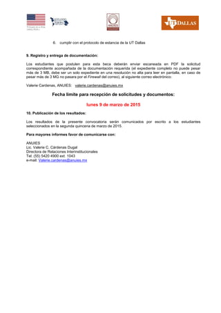 6. cumplir con el protocolo de estancia de la UT Dallas
9. Registro y entrega de documentación:
Los estudiantes que postulen para esta beca deberán enviar escaneada en PDF la solicitud
correspondiente acompañada de la documentación requerida (el expediente completo no puede pesar
más de 3 MB, debe ser un solo expediente en una resolución no alta para leer en pantalla, en caso de
pesar más de 3 MG no pasara por el Firewall del correo), al siguiente correo electrónico:
Valerie Cardenas, ANUIES: valerie.cardenas@anuies.mx
Fecha límite para recepción de solicitudes y documentos:
lunes 9 de marzo de 2015
10. Publicación de los resultados:
Los resultados de la presente convocatoria serán comunicados por escrito a los estudiantes
seleccionados en la segunda quincena de marzo de 2015.
Para mayores informes favor de comunicarse con:
ANUIES
Lic. Valerie C. Cárdenas Dugal
Directora de Relaciones Interinstitucionales
Tel. (55) 5420 4900 ext. 1043
e-mail: Valerie.cardenas@anuies.mx
 
