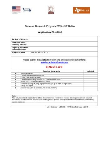 Summer Research Program 2015 – UT Dallas
Application Checklist
Student’s full name:
Institution where
currently enrolled:
Degree pursued and
current semester:
Program’s dates June 1 – July 10, 2015
Please submit the application form and all required documents to:
valerie.cardenas@anuies.mx
by March 9, 2015
Required documents included
1 Application form
2 Two letters of recommendation
3 Curriculum Vitae in English
4 Transcripts including overall GPA up to last semester
5 Home institution’s letter of endorsement
6 Evidence of English language proficiency, e.g. ITOEFL or equivalent
7 Essay in English
8 Copy of passport (if available, not a requirement)
Note:
As a rule, incomplete applications will not be considered. However, if you are missing one or more required
documents for reasons well beyond your control, please provide an explanation below and the date when they
can be expected.
U.S. Embassy – ANUIES – UT Dallas February 4, 2015
 