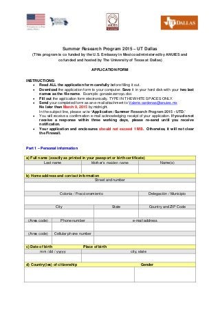 Summer Research Program 2015 – UT Dallas
(This program is co funded by the U.S. Embassy in Mexico administered by ANUIES and
co funded and hosted by The University of Texas at Dallas)
APPLICATION FORM
INSTRUCTIONS:
 Read ALL the application form carefully before filling it out.
 Download the application form to your computer. Save it in your hard disk with your two last
names as the file name. Example: gonzalezarroyo.doc
 Fill out the application form electronically. TYPE IN THE WHITE SPACES ONLY.
 Send your completed form as an e-mail attachment to Valerie.cardenas@anuies.mx
No later than March 9, 2015 by midnight.
In the subject line, please write “Application: Summer Research Program 2015 - UTD.”
 You will receive a confirmation e-mail acknowledging receipt of your application. If you do not
receive a response within three working days, please re-send until you receive
notification.
 Your application and enclosures should not exceed 1 MB. Otherwise, it will not clear
the Firewall.
PPaarrtt 11 –– PPeerrssoonnaall iinnffoorrmmaattiioonn
a) Full name (exactly as printed in your passport or birth certificate)
Last name Mother’s maiden name Name(s)
b) Home address and contact information
Street and number
Colonia / Fraccionamiento Delegación / Municipio
City State Country and ZIP Code
(Area code) Phone number e-mail address
(Area code) Cellular phone number
c) Date of birth Place of birth
mm / dd / yyyyy city, state
d) Country(ies) of citizenship Gender
 