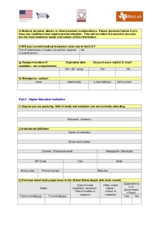 e) Medical, physical, dietary or other personal considerations. Please document below if you
have any conditions that require special attention. This will not affect the selection process
but the host institution needs to be aware of this information.
f) Will your current medical insurance cover you in the U.S.?
Yes (if selected as a finalist, you will be required
to submit proof.)
No
g) Passport number (if
available – not a requirement)
Expiration date Do you have a valid U.S. visa?
mm / dd / yyyyy Yes No
h) Emergency contact:
name relationship e-mail address Cell number
PPaarrtt 22 –– HHiigghheerr EEdduuccaattiioonn IInnssttiittuuttiioonn
i) Degree you are pursuing, field of study and semester you are currently attending.
Research interests:
j) Institutional affiliation
Name of institution
Street and number
Colonia / Fraccionamiento Delegación / Municipio
ZIP Code City State
(Area code) Phone number Web site
k) Previous travel study experience in the United States (begin with most recent)
Dates
Type of travel
(business, vacation) /
Title of studies or
research
Cities and/or
states /
school or
institution
Supported by
U.S.
government
(Check)
From mm/dd/yyyy To mm/dd/yyyy Yes No
 