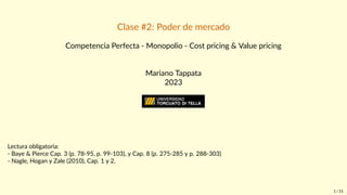 Clase #2: Poder de mercado
Competencia Perfecta - Monopolio - Cost pricing & Value pricing
Mariano Tappata
2023
ESCUELA DE NEGOCIOS
MBA | Modalidad: Sábado
Lectura obligatoria:
- Baye & Pierce Cap. 3 (p. 78-95, p. 99-103), y Cap. 8 (p. 275-285 y p. 288-303)
- Nagle, Hogan y Zale (2010), Cap. 1 y 2.
1 / 15
 
