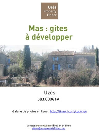 Uzès
                         Property
                           Finder



          Mas : gites
         à développer




                          Uzès
                   583.000€ FAI

Galerie de photos en ligne : http://tinyurl.com/cppvhqy



          Contact: Pierre Guillery  06 84 34 89 92
              pierre@uzespropertyfinder.com
 