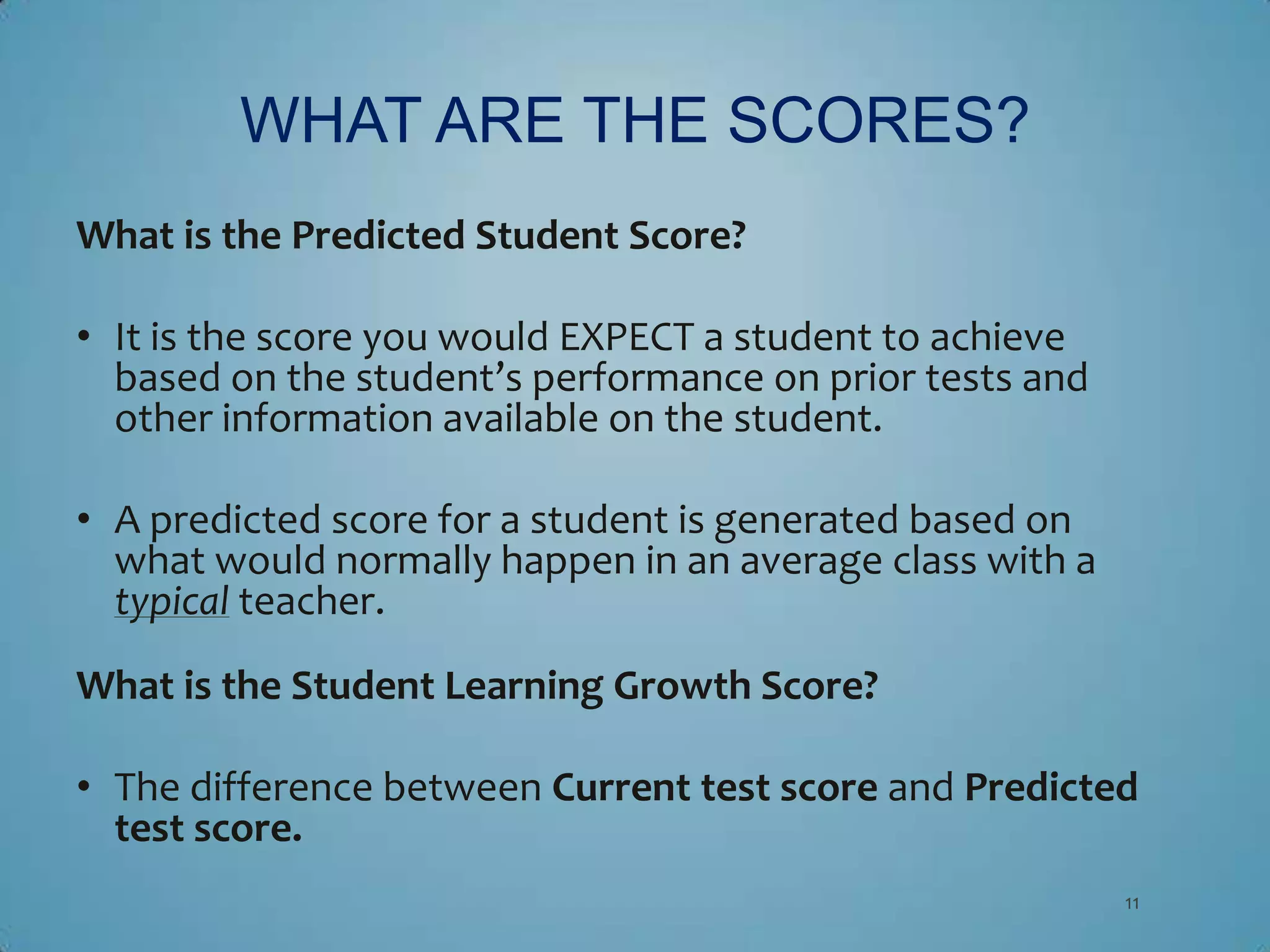 WHAT ARE THE SCORES?
What is the Predicted Student Score?

• It is the score you would EXPECT a student to achieve
  based on the student’s performance on prior tests and
  other information available on the student.

• A predicted score for a student is generated based on
  what would normally happen in an average class with a
  typical teacher.

What is the Student Learning Growth Score?

• The difference between Current test score and Predicted
  test score.
                                                          11
 