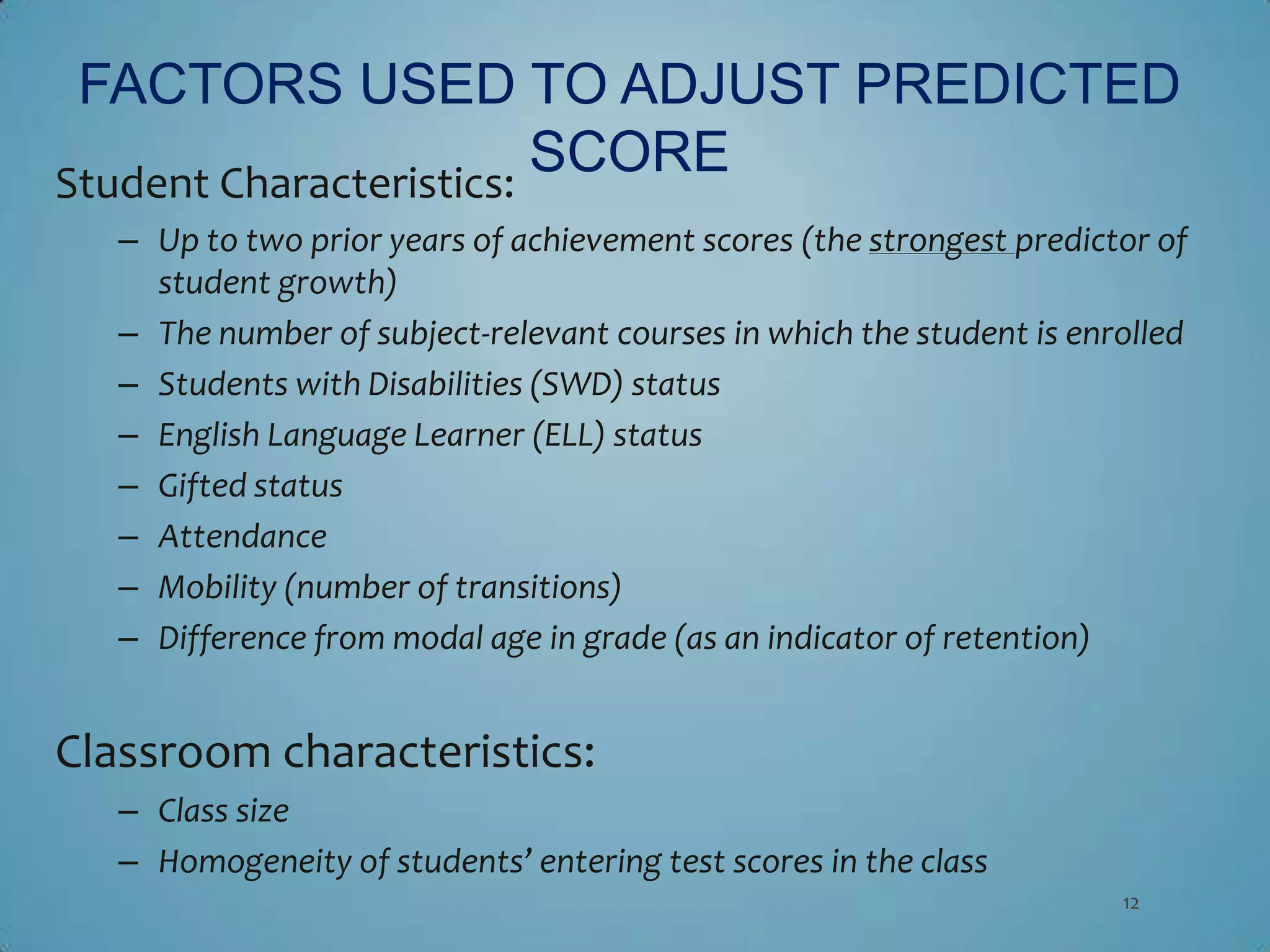 FACTORS USED TO ADJUST PREDICTED
Student Characteristics:
                         SCORE
   – Up to two prior years of achievement scores (the strongest predictor of
     student growth)
   – The number of subject-relevant courses in which the student is enrolled
   – Students with Disabilities (SWD) status
   – English Language Learner (ELL) status
   – Gifted status
   – Attendance
   – Mobility (number of transitions)
   – Difference from modal age in grade (as an indicator of retention)


Classroom characteristics:
   – Class size
   – Homogeneity of students’ entering test scores in the class
                                                                       12
 