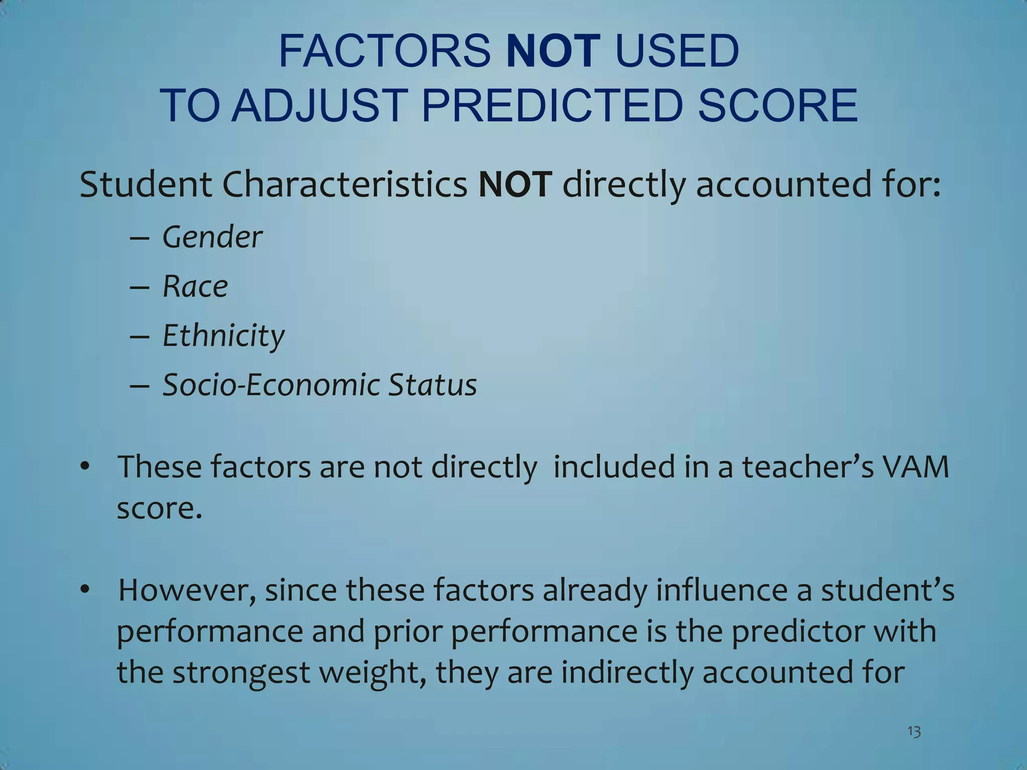 FACTORS NOT USED
       TO ADJUST PREDICTED SCORE
Student Characteristics NOT directly accounted for:
   –   Gender
   –   Race
   –   Ethnicity
   –   Socio-Economic Status

• These factors are not directly included in a teacher’s VAM
  score.

• However, since these factors already influence a student’s
  performance and prior performance is the predictor with
  the strongest weight, they are indirectly accounted for
                                                        13
 