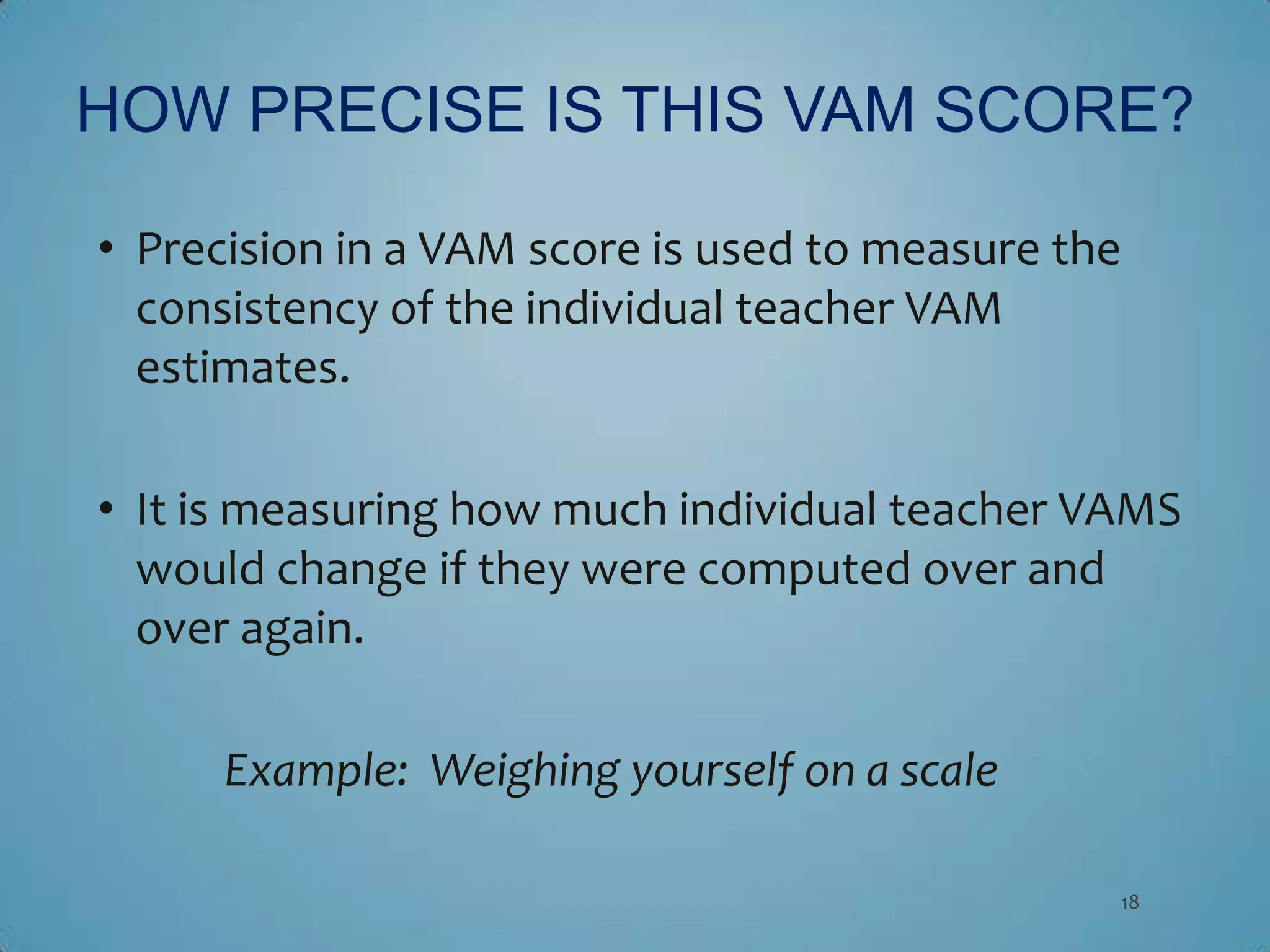 HOW PRECISE IS THIS VAM SCORE?

• Precision in a VAM score is used to measure the
  consistency of the individual teacher VAM
  estimates.

• It is measuring how much individual teacher VAMS
  would change if they were computed over and
  over again.

      Example: Weighing yourself on a scale

                                                18
 