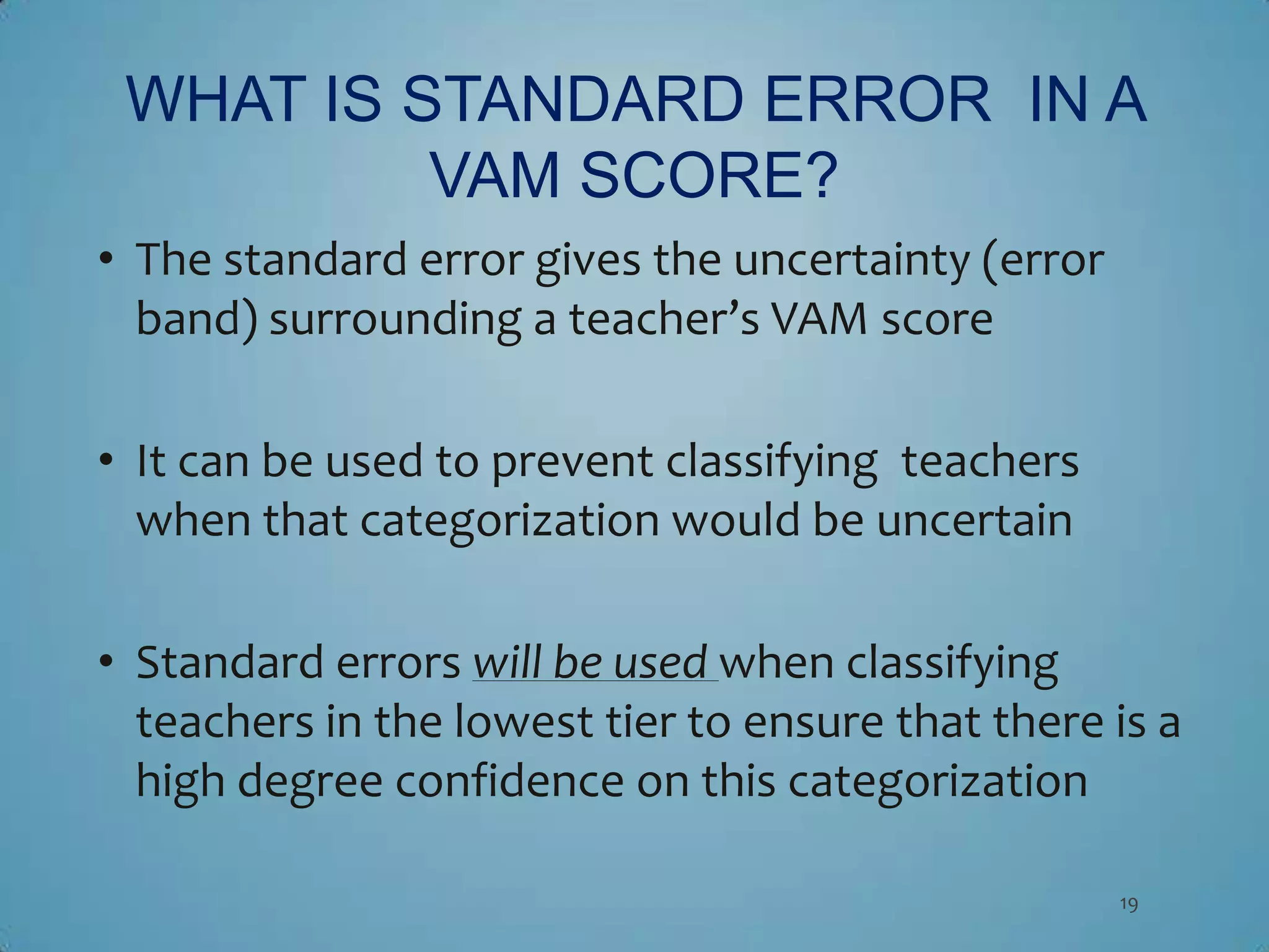 WHAT IS STANDARD ERROR IN A
          VAM SCORE?
• The standard error gives the uncertainty (error
  band) surrounding a teacher’s VAM score

• It can be used to prevent classifying teachers
  when that categorization would be uncertain

• Standard errors will be used when classifying
  teachers in the lowest tier to ensure that there is a
  high degree confidence on this categorization

                                                    19
 