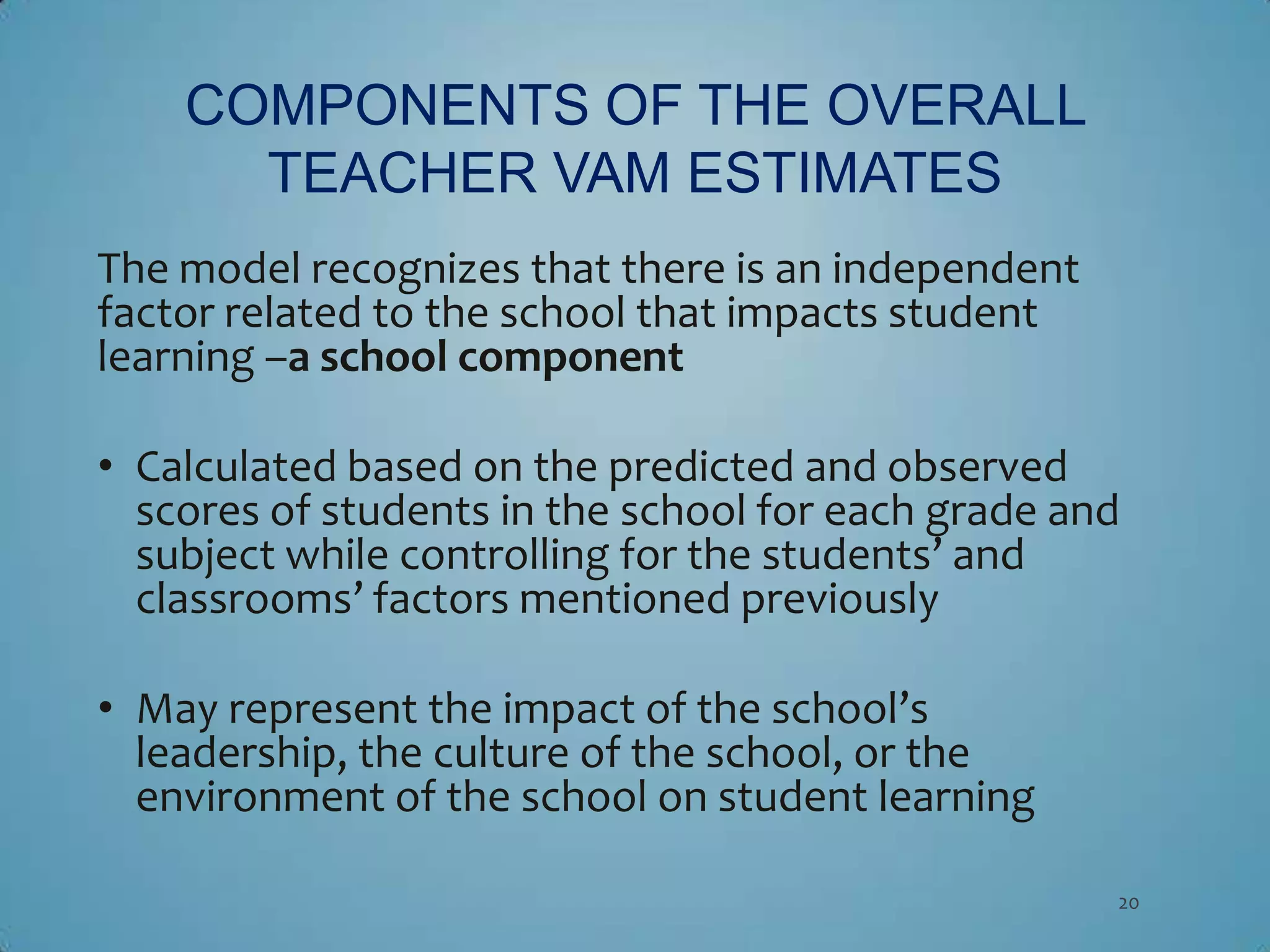 COMPONENTS OF THE OVERALL
      TEACHER VAM ESTIMATES
The model recognizes that there is an independent
factor related to the school that impacts student
learning –a school component

• Calculated based on the predicted and observed
  scores of students in the school for each grade and
  subject while controlling for the students’ and
  classrooms’ factors mentioned previously

• May represent the impact of the school’s
  leadership, the culture of the school, or the
  environment of the school on student learning

                                                    20
 