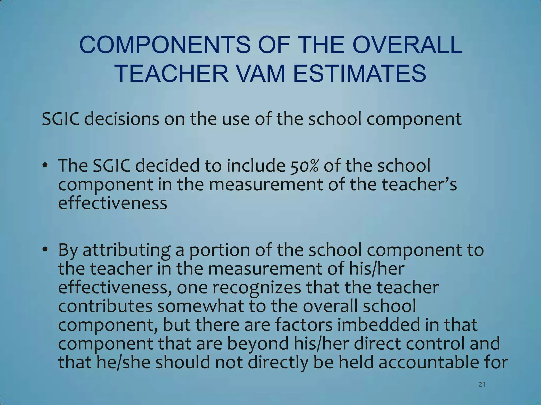 COMPONENTS OF THE OVERALL
      TEACHER VAM ESTIMATES
SGIC decisions on the use of the school component

• The SGIC decided to include 50% of the school
  component in the measurement of the teacher’s
  effectiveness

• By attributing a portion of the school component to
  the teacher in the measurement of his/her
  effectiveness, one recognizes that the teacher
  contributes somewhat to the overall school
  component, but there are factors imbedded in that
  component that are beyond his/her direct control and
  that he/she should not directly be held accountable for
                                                     21
 
