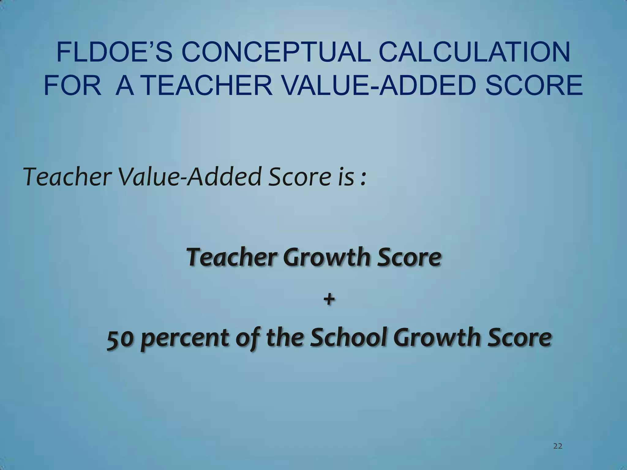 FLDOE’S CONCEPTUAL CALCULATION
 FOR A TEACHER VALUE-ADDED SCORE


Teacher Value-Added Score is :

              Teacher Growth Score
                          +
       50 percent of the School Growth Score


                                               22
 