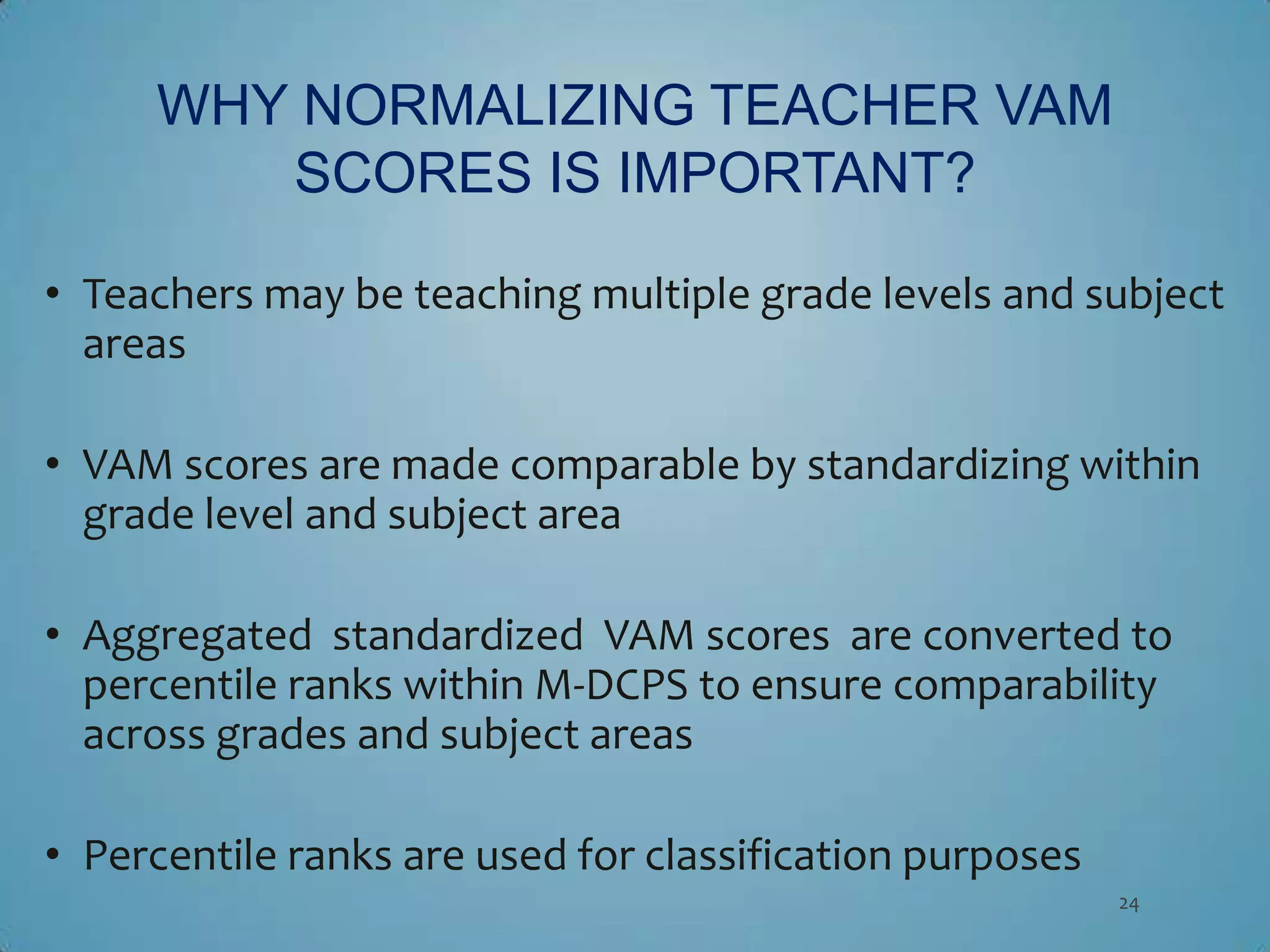 WHY NORMALIZING TEACHER VAM
        SCORES IS IMPORTANT?

• Teachers may be teaching multiple grade levels and subject
  areas

• VAM scores are made comparable by standardizing within
  grade level and subject area

• Aggregated standardized VAM scores are converted to
  percentile ranks within M-DCPS to ensure comparability
  across grades and subject areas

• Percentile ranks are used for classification purposes
                                                          24
 