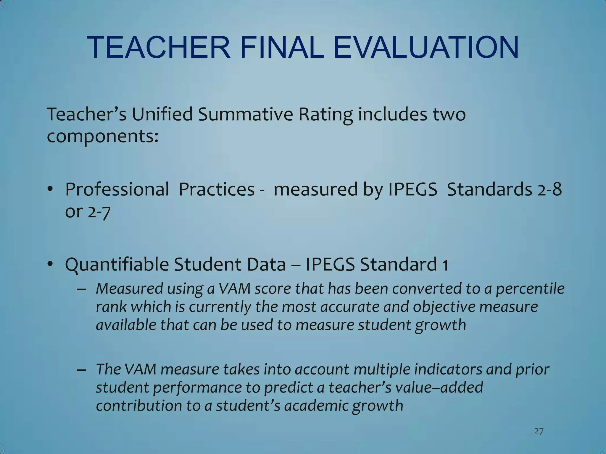 TEACHER FINAL EVALUATION

Teacher’s Unified Summative Rating includes two
components:

• Professional Practices - measured by IPEGS Standards 2-8
  or 2-7

• Quantifiable Student Data – IPEGS Standard 1
   – Measured using a VAM score that has been converted to a percentile
     rank which is currently the most accurate and objective measure
     available that can be used to measure student growth

   – The VAM measure takes into account multiple indicators and prior
     student performance to predict a teacher’s value–added
     contribution to a student’s academic growth
                                                                  27
 