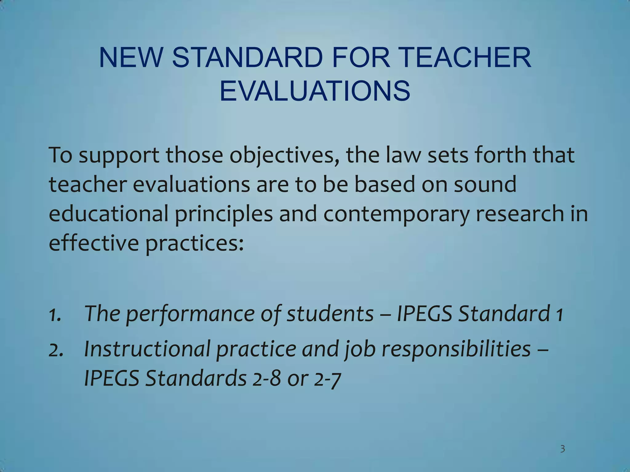 NEW STANDARD FOR TEACHER
            EVALUATIONS

To support those objectives, the law sets forth that
teacher evaluations are to be based on sound
educational principles and contemporary research in
effective practices:

1. The performance of students – IPEGS Standard 1
2. Instructional practice and job responsibilities –
   IPEGS Standards 2-8 or 2-7

                                                   3
 