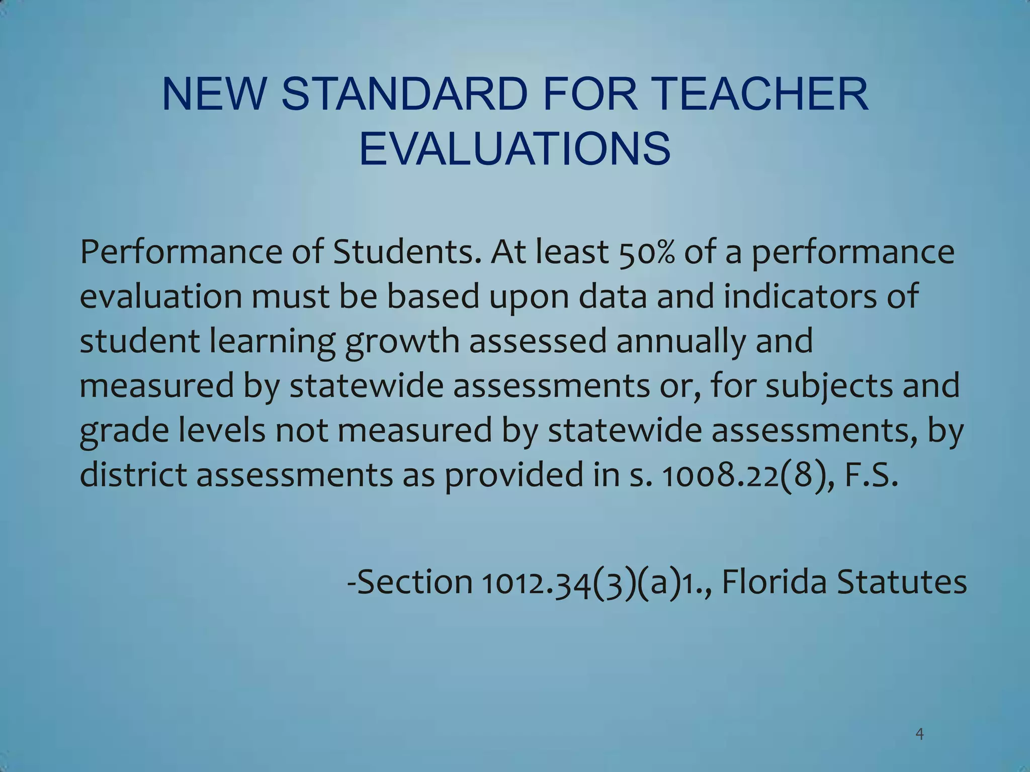 NEW STANDARD FOR TEACHER
            EVALUATIONS

Performance of Students. At least 50% of a performance
evaluation must be based upon data and indicators of
student learning growth assessed annually and
measured by statewide assessments or, for subjects and
grade levels not measured by statewide assessments, by
district assessments as provided in s. 1008.22(8), F.S.

                -Section 1012.34(3)(a)1., Florida Statutes


                                                      4
 