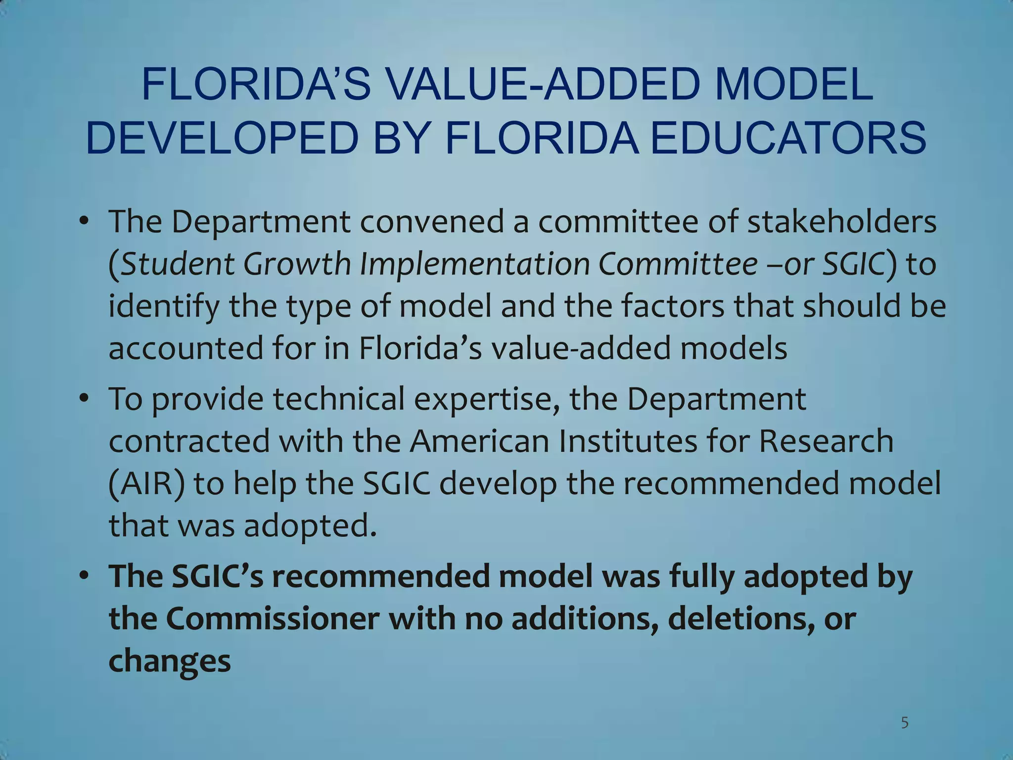 FLORIDA’S VALUE-ADDED MODEL
DEVELOPED BY FLORIDA EDUCATORS
• The Department convened a committee of stakeholders
  (Student Growth Implementation Committee –or SGIC) to
  identify the type of model and the factors that should be
  accounted for in Florida’s value-added models
• To provide technical expertise, the Department
  contracted with the American Institutes for Research
  (AIR) to help the SGIC develop the recommended model
  that was adopted.
• The SGIC’s recommended model was fully adopted by
  the Commissioner with no additions, deletions, or
  changes
                                                       5
 